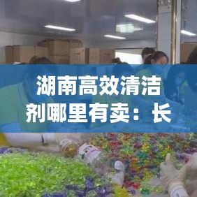 湖南高效清潔劑哪里有賣：長(zhǎng)沙清潔劑凝珠批發(fā) 