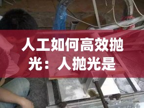 人工如何高效拋光：人拋光是什么意思 