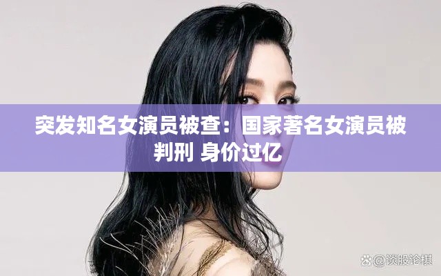 突發(fā)知名女演員被查：國(guó)家著名女演員被判刑 身價(jià)過(guò)億 