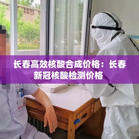長春高效核酸合成價(jià)格：長春新冠核酸檢測(cè)價(jià)格 