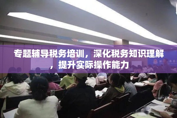 專題輔導(dǎo)稅務(wù)培訓(xùn)，深化稅務(wù)知識理解，提升實際操作能力