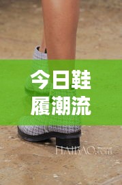 今日鞋履潮流最新動(dòng)態(tài)速遞
