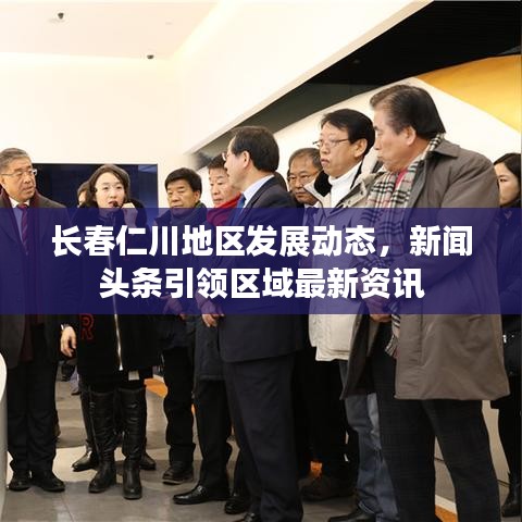 長春仁川地區(qū)發(fā)展動態(tài)，新聞頭條引領(lǐng)區(qū)域最新資訊
