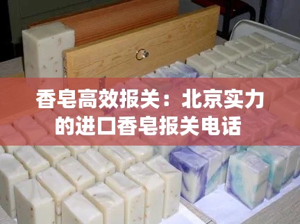 香皂高效報關(guān)：北京實力的進口香皂報關(guān)電話 