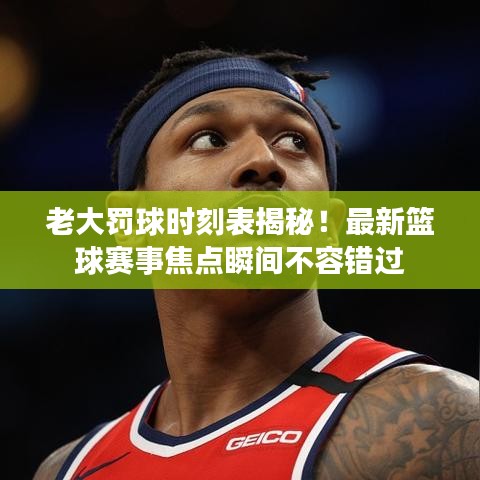 老大罰球時(shí)刻表揭秘！最新籃球賽事焦點(diǎn)瞬間不容錯(cuò)過(guò)