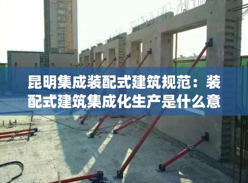 昆明集成裝配式建筑規(guī)范：裝配式建筑集成化生產(chǎn)是什么意思 