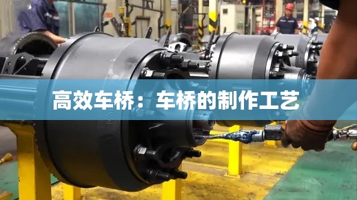 高效車橋：車橋的制作工藝 