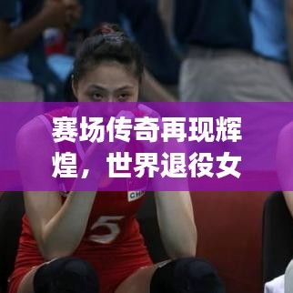 賽場(chǎng)傳奇再現(xiàn)輝煌，世界退役女排名將閃耀風(fēng)采