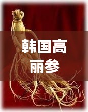 韓國(guó)高麗參，功效與作用的全面解析