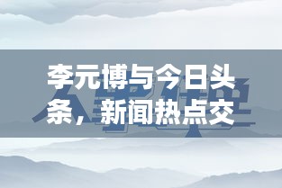 李元博與今日頭條，新聞熱點(diǎn)交匯處的獨(dú)特視角