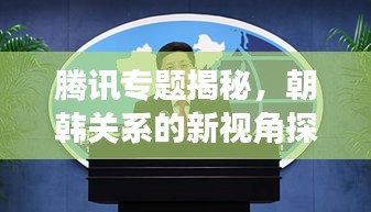 騰訊專題揭秘，朝韓關(guān)系的新視角探究