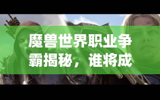 魔獸世界職業(yè)爭霸揭秘，誰將成為艾澤拉斯大陸的霸主？