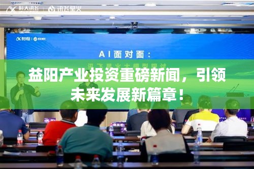 益陽產(chǎn)業(yè)投資重磅新聞，引領(lǐng)未來發(fā)展新篇章！