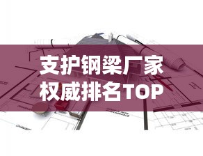支護(hù)鋼梁廠家權(quán)威排名TOP10，行業(yè)領(lǐng)軍品牌一覽
