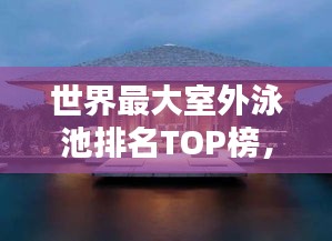 世界最大室外泳池排名TOP榜，驚艷你的眼球！