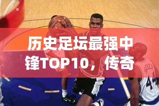 歷史足壇最強中鋒TOP10，傳奇巨星榜單！