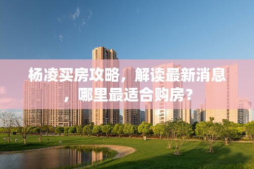 楊凌買房攻略，解讀最新消息，哪里最適合購房？