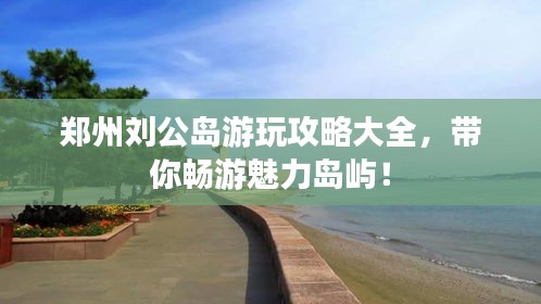 鄭州劉公島游玩攻略大全，帶你暢游魅力島嶼！