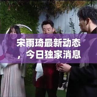 宋雨琦最新動(dòng)態(tài)，今日獨(dú)家消息揭秘