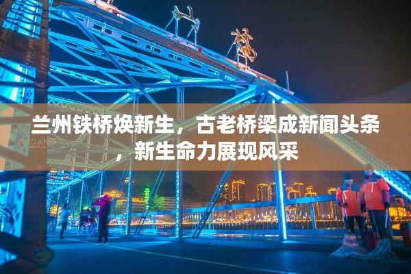蘭州鐵橋煥新生，古老橋梁成新聞頭條，新生命力展現(xiàn)風(fēng)采