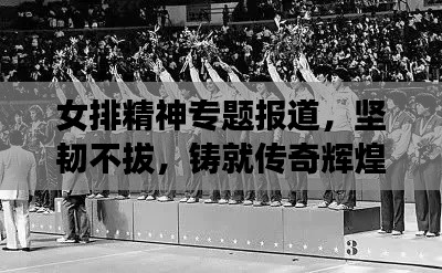 女排精神專題報道，堅韌不拔，鑄就傳奇輝煌