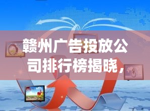 贛州廣告投放公司排行榜揭曉，市場領(lǐng)導(dǎo)者和優(yōu)質(zhì)服務(wù)商探索