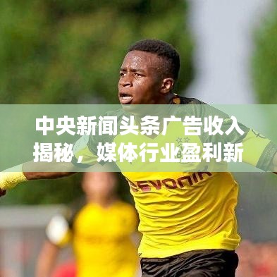 中央新聞?lì)^條廣告收入揭秘，媒體行業(yè)盈利新模式探索