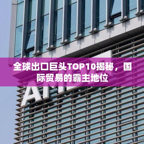 全球出口巨頭TOP10揭秘，國際貿(mào)易的霸主地位