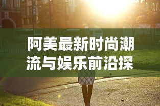 阿美最新時(shí)尚潮流與娛樂(lè)前沿探索視頻速遞